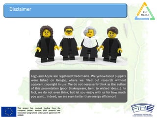 This project has received funding from the
European Union’s Horizon 2020 research and
innovation programme under grant agreement N°
693845
Disclaimer
Lego and Apple are registered trademarks. We yellow-faced puppets
were fished on Google, where we filled out research without
apparent copyright in use. We do not necessarily think as the author
of this presentation (poor Shakespeare, bent to wicked ideas…). In
fact, we do not even think, but let you enjoy with us for how much
you want… indeed, we are even better than energy efficiency!
 