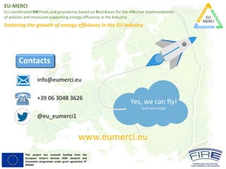 EU-MERCI
EU	coordinated MEthods and	procedures based on	Real	Cases	for	the	effective implementation
of	policies and	measures supporting energy	efficiency in	the	Industry
Fostering the	growth of	energy	efficiency in	the	EU	industry
This project has received funding from the
European Union’s Horizon 2020 research and
innovation programme under grant agreement N°
693845
Contacts
www.eumerci.eu
info@eumerci.eu
+39	06	3048	3626
@eu_eumerci1
Yes,	we	can	fly!	
(just	use	wings)
 