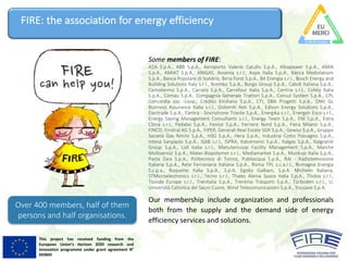 This project has received funding from the
European Union’s Horizon 2020 research and
innovation programme under grant agreement N°
693845
FIRE:	the	association	for	energy	efficiency
Some members of FIRE:
A2A S.p.A., ABB S.p.A., Aeroporto Valerio Catullo S.p.A., Albapower S.p.A., AMIA
S.p.A., AMIAT S.p.A., ANIGAS, Avvenia s.r.l., Axpo Italia S.p.A., Banca Mediolanum
S.p.A., Banca Popolare di Sondrio, Birra Forst S.p.A., Bit Energia s.r.l., Bosch Energy and
Building Solutions Italy s.r.l., Brembo S.p.A., Burgo Group S.p.A., Cabot Italiana S.p.A.,
Carbotermo S.p.A., Carraro S.p.A., Carrefour Italia S.p.A., Centria s.r.l., Cofely Italia
S.p.A., Comau S.p.A., Compagnia Generale Trattori S.p.A., Consul System S.p.A., CPL
Concordia soc. coop., Credito Emiliano S.p.A., CTI, DBA Progetti S.p.A., DNV GL
Business Assurance Italia s.r.l., Dolomiti Reti S.p.A., Edison Energy Solutions S.p.A.,
Electrade S.p.A., Elettra - Sincrotrone Trieste S.p.A., Energika s.r.l., Energon Esco s.r.l.,
Energy Saving Management Consultants s.r.l., Energy Team S.p.A., ENI S.p.A., Estra
Clima s.r.l., Fedabo S.p.A., Fenice S.p.A., Ferriere Nord S.p.A., Fiera Milano S.p.A.,
FINCO, Finstral AG S.p.A., FIPER, Generali Real Estate SGR S.p.A., Gewiss S.p.A., Gruppo
Società Gas Rimini S.p.A., H3G S.p.A., Hera S.p.A., Industrie Cotto Possagno S.p.A.,
Intesa Sanpaolo S.p.A., ISAB s.r.l., ISPRA, Italcementi S.p.A., Italgas S.p.A., Italgraniti
Group S.p.A., Lidl Italia s.r.l., Manutencoop Facility Management S.p.A., Marche
Multiservizi S.p.A., Mater-Biopolymer s.r.l., Mediamarket S.p.A., Munksjo Italia S.p.A.,
Pasta Zara S.p.A., Politecnico di Torino, Publiacqua S.p.A., RAI - Radiotelevisione
Italiana S.p.A., Rete Ferroviaria Italiana S.p.A., Roma TPL s.c.a.r.l., Romagna Energia
S.c.p.a., Roquette Italia S.p.A., S.p.A. Egidio Galbani, S.p.A. Michelin Italiana,
STMicroelectronics s.r.l., Tecno s.r.l., Thales Alenia Space Italia S.p.A., Tholos s.r.l.,
Tioxide Europe s.r.l., Trenitalia S.p.A., Trentino Trasporti S.p.A., Turboden s.r.l., U,
Università Cattolica del Sacro Cuore, Wind Telecomunicazioni S.p.A., Yousave S.p.A.
Our membership include organization and professionals
both from the supply and the demand side of energy
efficiency services and solutions.
Over	400	members,	half	of	them	
persons	and	half	organisations.
 