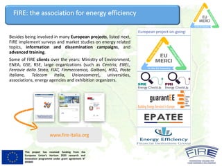 This project has received funding from the
European Union’s Horizon 2020 research and
innovation programme under grant agreement N°
693845
FIRE:	the	association	for	energy	efficiency
Besides being involved in many European projects, listed next,
FIRE implement surveys and market studies on energy related
topics, information and dissemination campaigns, and
advanced training.
Some of FIRE clients over the years: Ministry of Environment,
ENEA, GSE, RSE, large organizations (such as Centria, ENEL,
Ferrovie dello Stato, FIAT, Finmeccanica, Galbani, H3G, Poste
Italiane, Telecom Italia, Unioncamere), universities,
associations, energy agencies and exhibition organizers.
www.fire-italia.org
European project on-going:
 