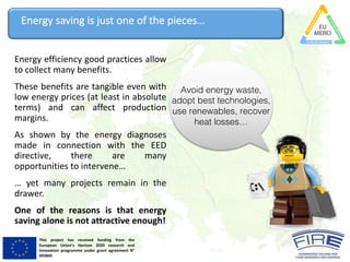 This project has received funding from the
European Union’s Horizon 2020 research and
innovation programme under grant agreement N°
693845
Energy	saving	is	just	one	of	the	pieces…
Avoid energy waste,
adopt best technologies,
use renewables, recover
heat losses…
Energy efficiency good practices allow
to collect many benefits.
These benefits are tangible even with
low energy prices (at least in absolute
terms) and can affect production
margins.
As shown by the energy diagnoses
made in connection with the EED
directive, there are many
opportunities to intervene…
… yet many projects remain in the
drawer.
One of the reasons is that energy
saving alone is not attractive enough!
 