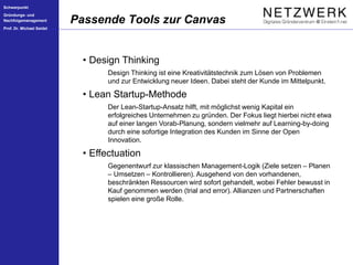 Schwerpunkt
Gründungs- und
Nachfolgemanagement
Prof. Dr. Michael Seidel
Passende Tools zur Canvas
• Design Thinking
Design Thinking ist eine Kreativitätstechnik zum Lösen von Problemen
und zur Entwicklung neuer Ideen. Dabei steht der Kunde im Mittelpunkt.
• Lean Startup-Methode
Der Lean-Startup-Ansatz hilft, mit möglichst wenig Kapital ein
erfolgreiches Unternehmen zu gründen. Der Fokus liegt hierbei nicht etwa
auf einer langen Vorab-Planung, sondern vielmehr auf Learning-by-doing
durch eine sofortige Integration des Kunden im Sinne der Open
Innovation.
• Effectuation
Gegenentwurf zur klassischen Management-Logik (Ziele setzen – Planen
– Umsetzen – Kontrollieren). Ausgehend von den vorhandenen,
beschränkten Ressourcen wird sofort gehandelt, wobei Fehler bewusst in
Kauf genommen werden (trial and error). Allianzen und Partnerschaften
spielen eine große Rolle.
 