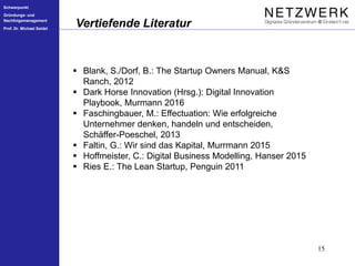 Schwerpunkt
Gründungs- und
Nachfolgemanagement
Prof. Dr. Michael Seidel
15
Vertiefende Literatur
 Blank, S./Dorf, B.: The Startup Owners Manual, K&S
Ranch, 2012
 Dark Horse Innovation (Hrsg.): Digital Innovation
Playbook, Murmann 2016
 Faschingbauer, M.: Effectuation: Wie erfolgreiche
Unternehmer denken, handeln und entscheiden,
Schäffer-Poeschel, 2013
 Faltin, G.: Wir sind das Kapital, Murrmann 2015
 Hoffmeister, C.: Digital Business Modelling, Hanser 2015
 Ries E.: The Lean Startup, Penguin 2011
 