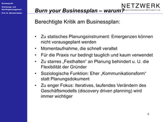 Schwerpunkt
Gründungs- und
Nachfolgemanagement
Prof. Dr. Michael Seidel
6
Burn your Businessplan – warum?
Berechtigte Kritik am Businessplan:
• Zu statisches Planungsinstrument: Emergenzen können
nicht vorausgeplant werden
• Momentaufnahme, die schnell veraltet
• Für die Praxis nur bedingt tauglich und kaum verwendet
• Zu starres „Festhalten“ an Planung behindert u. U. die
Flexibilität der Gründer
• Soziologische Funktion: Eher „Kommunikationsform“
statt Planungsdokument
• Zu enger Fokus: Iteratives, laufendes Verändern des
Geschäftsmodells (discovery driven planning) wird
immer wichtiger
 