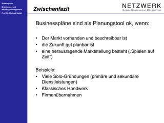 Schwerpunkt
Gründungs- und
Nachfolgemanagement
Prof. Dr. Michael Seidel
Businesspläne sind als Planungstool ok, wenn:
• Der Markt vorhanden und beschreibbar ist
• die Zukunft gut planbar ist
• eine herausragende Marktstellung besteht („Spielen auf
Zeit“)
Beispiele:
• Viele Solo-Gründungen (primäre und sekundäre
Dienstleistungen)
• Klassisches Handwerk
• Firmenübernahmen
Zwischenfazit
 