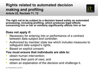 Rights related to automated decision
making and profiling
Article 22, Recitals 71, 72
The right not to be subject to a decision based solely on automated
processing, including profiling, which produces legal effects
concerning him or her or similarly significantly affects him or her
Does not apply if:
• Necessary for entering into or performance of a contract
between data subject and controller;
• Authorized by member state law which includes measures to
safeguard data subject’s rights;
• Based on explicit consent.
You must ensure that individuals are able to:
• obtain human intervention;
• express their point of view; and
• obtain an explanation of the decision and challenge it.
© IT Governance Ltd 2017
 