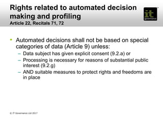 Rights related to automated decision
making and profiling
Article 22, Recitals 71, 72
• Automated decisions shall not be based on special
categories of data (Article 9) unless:
– Data subject has given explicit consent (9.2.a) or
– Processing is necessary for reasons of substantial public
interest (9.2.g)
– AND suitable measures to protect rights and freedoms are
in place
© IT Governance Ltd 2017
 