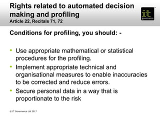 Rights related to automated decision
making and profiling
Article 22, Recitals 71, 72
Conditions for profiling, you should: -
• Use appropriate mathematical or statistical
procedures for the profiling.
• Implement appropriate technical and
organisational measures to enable inaccuracies
to be corrected and reduce errors.
• Secure personal data in a way that is
proportionate to the risk
© IT Governance Ltd 2017
 