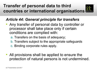 Transfer of personal data to third
countries or international organisations
Article 44: General principle for transfers
• Any transfer of personal data by controller or
processor shall take place only if certain
conditions are complied with:
a. Transfers on the basis of adequacy;
b. Transfers subject to the appropriate safeguards
c. Binding corporate rules apply.
• All provisions shall be applied to ensure the
protection of natural persons is not undermined.
© IT Governance Ltd 2017
 