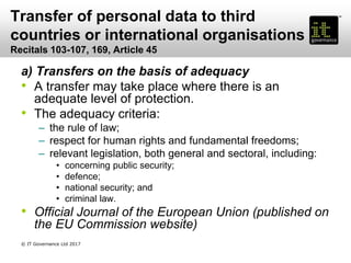 Transfer of personal data to third
countries or international organisations
Recitals 103-107, 169, Article 45
a) Transfers on the basis of adequacy
• A transfer may take place where there is an
adequate level of protection.
• The adequacy criteria:
– the rule of law;
– respect for human rights and fundamental freedoms;
– relevant legislation, both general and sectoral, including:
• concerning public security;
• defence;
• national security; and
• criminal law.
• Official Journal of the European Union (published on
the EU Commission website)
© IT Governance Ltd 2017
 
