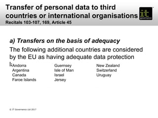 Transfer of personal data to third
countries or international organisations
Recitals 103-107, 169, Article 45
a) Transfers on the basis of adequacy
The following additional countries are considered
by the EU as having adequate data protection
laws:Andorra
Argentina
Canada
Faroe Islands
Guernsey
Isle of Man
Israel
Jersey
New Zealand
Switzerland
Uruguay
© IT Governance Ltd 2017
 