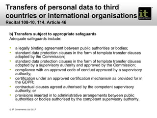 Transfers of personal data to third
countries or international organisations
Recital 108-10, 114, Article 46
b) Transfers subject to appropriate safeguards
Adequate safeguards include:
• a legally binding agreement between public authorities or bodies;
• standard data protection clauses in the form of template transfer clauses
adopted by the Commission;
• standard data protection clauses in the form of template transfer clauses
adopted by a supervisory authority and approved by the Commission;
• compliance with an approved code of conduct approved by a supervisory
authority;
• certification under an approved certification mechanism as provided for in
the GDPR;
• contractual clauses agreed authorised by the competent supervisory
authority; or
• provisions inserted in to administrative arrangements between public
authorities or bodies authorised by the competent supervisory authority.
© IT Governance Ltd 2017
 