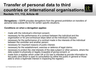 Transfer of personal data to third
countries or international organisations
Recitals 111, 112, Article 49
Derogations – GDPR provides derogations from the general prohibition on transfers of
personal data outside the EU for certain specific situations.
Conditions on when a derogation applies:
• made with the individual’s informed consent;
• necessary for the performance of a contract between the individual and the
organisation or for pre-contractual steps taken at the individual’s request;
• necessary for the performance of a contract made in the interests of the individual
between the controller and another person;
• necessary for important reasons of public interest;
• necessary for the establishment, exercise or defence of legal claims;
• necessary to protect the vital interests of the data subject or other persons, where the
data subject is physically or legally incapable of giving consent; or
• made from a register which under UK or EU law is intended to provide information to
the public (and which is open to consultation by either the public in general or those
able to show a legitimate interest in inspecting the register).
© IT Governance Ltd 2017
 