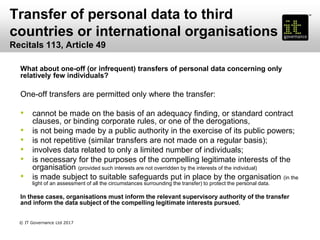 Transfer of personal data to third
countries or international organisations
Recitals 113, Article 49
What about one-off (or infrequent) transfers of personal data concerning only
relatively few individuals?
One-off transfers are permitted only where the transfer:
• cannot be made on the basis of an adequacy finding, or standard contract
clauses, or binding corporate rules, or one of the derogations,
• is not being made by a public authority in the exercise of its public powers;
• is not repetitive (similar transfers are not made on a regular basis);
• involves data related to only a limited number of individuals;
• is necessary for the purposes of the compelling legitimate interests of the
organisation (provided such interests are not overridden by the interests of the individual)
• is made subject to suitable safeguards put in place by the organisation (in the
light of an assessment of all the circumstances surrounding the transfer) to protect the personal data.
In these cases, organisations must inform the relevant supervisory authority of the transfer
and inform the data subject of the compelling legitimate interests pursued.
© IT Governance Ltd 2017
 