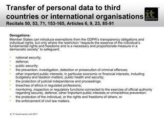 Transfer of personal data to third
countries or international organisations
Recitals 50, 53, 71, 153-165, Articles 6, 9, 23, 85-91
Derogations:
Member States can introduce exemptions from the GDPR’s transparency obligations and
individual rights, but only where the restriction “respects the essence of the individual’s
fundamental rights and freedoms and is a necessary and proportionate measure in a
democratic society” to safeguard:
• national security;
• defence;
• public security;
• the prevention, investigation, detection or prosecution of criminal offences;
• other important public interests, in particular economic or financial interests, including
budgetary and taxation matters, public health and security;
• the protection of judicial independence and proceedings;
• breaches of ethics in regulated professions;
• monitoring, inspection or regulatory functions connected to the exercise of official authority
regarding security, defence, other important public interests or crime/ethics prevention;
• the protection of the individual, or the rights and freedoms of others; or
• the enforcement of civil law matters.
© IT Governance Ltd 2017
 