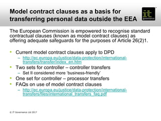 Model contract clauses as a basis for
transferring personal data outside the EEA
The European Commission is empowered to recognise standard
contractual clauses (known as model contract clauses) as
offering adequate safeguards for the purposes of Article 26(2)1.
• Current model contract clauses apply to DPD
– http://ec.europa.eu/justice/data-protection/international-
transfers/transfer/index_en.htm
• Two sets for controller – controller transfers
– Set II considered more ‘business-friendly’
• One set for controller – processor transfers
• FAQs on use of model contract clauses
– http://ec.europa.eu/justice/data-protection/international-
transfers/files/international_transfers_faq.pdf
© IT Governance Ltd 2017
 