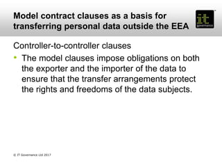 Model contract clauses as a basis for
transferring personal data outside the EEA
Controller-to-controller clauses
• The model clauses impose obligations on both
the exporter and the importer of the data to
ensure that the transfer arrangements protect
the rights and freedoms of the data subjects.
© IT Governance Ltd 2017
 
