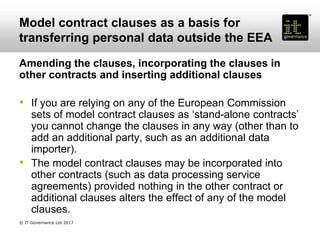 Model contract clauses as a basis for
transferring personal data outside the EEA
Amending the clauses, incorporating the clauses in
other contracts and inserting additional clauses
• If you are relying on any of the European Commission
sets of model contract clauses as ‘stand-alone contracts’
you cannot change the clauses in any way (other than to
add an additional party, such as an additional data
importer).
• The model contract clauses may be incorporated into
other contracts (such as data processing service
agreements) provided nothing in the other contract or
additional clauses alters the effect of any of the model
clauses.
© IT Governance Ltd 2017
 