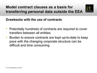 Model contract clauses as a basis for
transferring personal data outside the EEA
Drawbacks with the use of contracts
• Potentially hundreds of contracts are required to cover
transfers between all entities.
• Burden to ensure contracts are kept up-to-date to keep
pace with the changing corporate structure can be
difficult and time consuming.
© IT Governance Ltd 2017
 