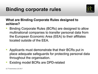 Binding corporate rules
What are Binding Corporate Rules designed to
achieve?
• Binding Corporate Rules (BCRs) are designed to allow
multinational companies to transfer personal data from
the European Economic Area (EEA) to their affiliates
located outside of the EEA.
• Applicants must demonstrate that their BCRs put in
place adequate safeguards for protecting personal data
throughout the organisation.
• Existing model BCRs are DPD-related
© IT Governance Ltd 2017
 