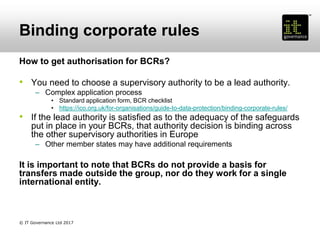 Binding corporate rules
How to get authorisation for BCRs?
• You need to choose a supervisory authority to be a lead authority.
– Complex application process
• Standard application form, BCR checklist
• https://ico.org.uk/for-organisations/guide-to-data-protection/binding-corporate-rules/
• If the lead authority is satisfied as to the adequacy of the safeguards
put in place in your BCRs, that authority decision is binding across
the other supervisory authorities in Europe
– Other member states may have additional requirements
It is important to note that BCRs do not provide a basis for
transfers made outside the group, nor do they work for a single
international entity.
© IT Governance Ltd 2017
 