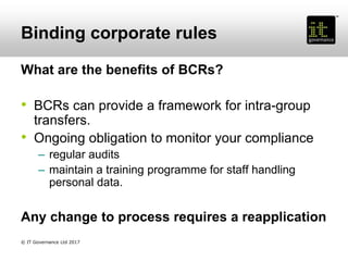 Binding corporate rules
What are the benefits of BCRs?
• BCRs can provide a framework for intra-group
transfers.
• Ongoing obligation to monitor your compliance
– regular audits
– maintain a training programme for staff handling
personal data.
Any change to process requires a reapplication
© IT Governance Ltd 2017
 