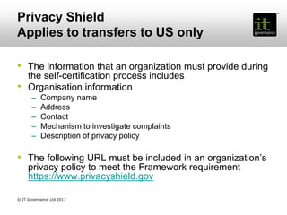 Privacy Shield
Applies to transfers to US only
• The information that an organization must provide during
the self-certification process includes
• Organisation information
– Company name
– Address
– Contact
– Mechanism to investigate complaints
– Description of privacy policy
• The following URL must be included in an organization’s
privacy policy to meet the Framework requirement
https://www.privacyshield.gov
© IT Governance Ltd 2017
 