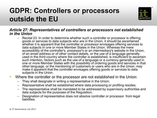 GDPR: Controllers or processors
outside the EU
Article 27: Representatives of controllers or processors not established
in the Union
– Recital 23: In order to determine whether such a controller or processor is offering
goods or services to data subjects who are in the Union, it should be ascertained
whether it is apparent that the controller or processor envisages offering services to
data subjects in one or more Member States in the Union. Whereas the mere
accessibility of the controller's, processor's or an intermediary's website in the Union,
of an email address or of other contact details, or the use of a language generally
used in the third country where the controller is established, is insufficient to ascertain
such intention, factors such as the use of a language or a currency generally used in
one or more Member States with the possibility of ordering goods and services in that
other language, or the mentioning of customers or users who are in the Union, may
make it apparent that the controller envisages offering goods or services to data
subjects in the Union.
• Where the controller or the processor are not established in the Union:
– They shall designate in writing a representative in the Union;
– Representative shall be established where data processing or profiling resides;
– The representative shall be mandated to be addressed by supervisory authorities and
data subjects for the purposes of the Regulation;
– Designation of representative does not absolve controller or processor from legal
liabilities.
© IT Governance Ltd 2017
 