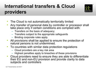 International transfers & Cloud
providers
• The Cloud is not automatically territorially limited
• Any transfer of personal data by controller or processor shall
take place only if certain conditions are complied with:
– Transfers on the basis of adequacy;
– Transfers subject to the appropriate safeguards
– Binding corporate rules apply.
• All provisions shall be applied to ensure the protection of
natural persons is not undermined.
• To countries with similar data protection regulations
– Cloud providers are a key risk area
– Highest penalties apply to breaches of these provisions
• Cloud providers need to ensure they are able to differentiate
their EU and non-EU provision and provide clarity to data
subjects and controllers
© IT Governance Ltd 2017
 
