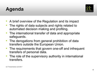 Agenda
• A brief overview of the Regulation and its impact
• The rights of data subjects and rights related to
automated decision making and profiling.
• The international transfer of data and appropriate
safeguards.
• The derogations from general prohibition of data
transfers outside the European Union.
• The requirements that govern one-off and infrequent
transfers of personal data.
• The role of the supervisory authority in international
transfers.
4
© IT Governance Ltd 2017
 