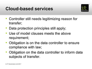 Cloud-based services
• Controller still needs legitimizing reason for
transfer;
• Data protection principles still apply;
• Use of model clauses meets the above
requirement;
• Obligation is on the data controller to ensure
compliance with law;
• Obligation on the data controller to inform data
subjects of transfer.
© IT Governance Ltd 2017
 
