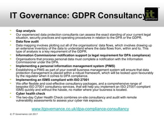 IT Governance: GDPR Consultancy
• Gap analysis
• Our experienced data protection consultants can assess the exact standing of your current legal
situation, security practices and operating procedures in relation to the DPA or the GDPR.
• Data flow audit
• Data mapping involves plotting out all of the organisations’ data flows, which involves drawing up
an extensive inventory of the data to understand where the data flows from, within and to. This
type of analysis is a key requirement of the GDPR.
• Information Commissioner notification support (a legal requirement for DPA compliance)
• Organisations that process personal data must complete a notification with the Information
Commissioner under the DPA.
• Implementing a personal information management system (PIMS)
• Establishing a PIMS as part of your overall business management system will ensure that data
protection management is placed within a robust framework, which will be looked upon favourably
by the regulator when it comes to DPA compliance.
• Implementing an ISMS compliant with ISO 27001
• We offer flexible and cost-effective consultancy packages, and a comprehensive range of
bespoke ISO 27001 consultancy services, that will help you implement an ISO 27001-compliant
ISMS quickly and without the hassle, no matter where your business is located.
• Cyber health check
• The two-day Cyber Health Check combines on-site consultancy and audit with remote
vulnerability assessments to assess your cyber risk exposure.
www.itgovernance.co.uk/dpa-compliance-consultancy
© IT Governance Ltd 2017
 