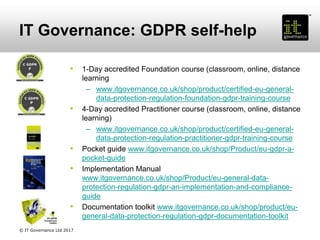 IT Governance: GDPR self-help
• 1-Day accredited Foundation course (classroom, online, distance
learning
– www.itgovernance.co.uk/shop/product/certified-eu-general-
data-protection-regulation-foundation-gdpr-training-course
• 4-Day accredited Practitioner course (classroom, online, distance
learning)
– www.itgovernance.co.uk/shop/product/certified-eu-general-
data-protection-regulation-practitioner-gdpr-training-course
• Pocket guide www.itgovernance.co.uk/shop/Product/eu-gdpr-a-
pocket-guide
• Implementation Manual
www.itgovernance.co.uk/shop/Product/eu-general-data-
protection-regulation-gdpr-an-implementation-and-compliance-
guide
• Documentation toolkit www.itgovernance.co.uk/shop/product/eu-
general-data-protection-regulation-gdpr-documentation-toolkit
© IT Governance Ltd 2017
 