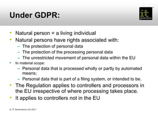 Under GDPR:
• Natural person = a living individual
• Natural persons have rights associated with:
– The protection of personal data
– The protection of the processing personal data
– The unrestricted movement of personal data within the EU
• In material scope:
– Personal data that is processed wholly or partly by automated
means;
– Personal data that is part of a filing system, or intended to be.
• The Regulation applies to controllers and processors in
the EU irrespective of where processing takes place.
• It applies to controllers not in the EU
© IT Governance Ltd 2017
 