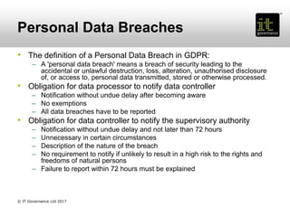 Personal Data Breaches
• The definition of a Personal Data Breach in GDPR:
– A 'personal data breach' means a breach of security leading to the
accidental or unlawful destruction, loss, alteration, unauthorised disclosure
of, or access to, personal data transmitted, stored or otherwise processed.
• Obligation for data processor to notify data controller
– Notification without undue delay after becoming aware
– No exemptions
– All data breaches have to be reported
• Obligation for data controller to notify the supervisory authority
– Notification without undue delay and not later than 72 hours
– Unnecessary in certain circumstances
– Description of the nature of the breach
– No requirement to notify if unlikely to result in a high risk to the rights and
freedoms of natural persons
– Failure to report within 72 hours must be explained
© IT Governance Ltd 2017
 