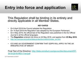 Entry into force and application
This Regulation shall be binding in its entirety and
directly applicable in all Member States.
KEY DATES
• On 8 April 2016 the Council adopted the Regulation.
• On 14 April 2016 the Regulation was adopted by the European Parliament.
• On 4 May 2016, the official text of the Regulation was published in the EU Official
Journal in all the official languages.
• The Regulation entered into force on 24 May 2016, and applies from 25 May 2018.
• http://ec.europa.eu/justice/data-protection/reform/index_en.htm
• ICO AND UK GOVERNMENT CONFIRM THAT GDPR WILL APPLY IN THE UK
IRRESPECTIVE OF BREXIT
Final Text of the Directive: http://data.consilium.europa.eu/doc/document/ST-
5419-2016-REV-1/en/pdf
© IT Governance Ltd 2017
 