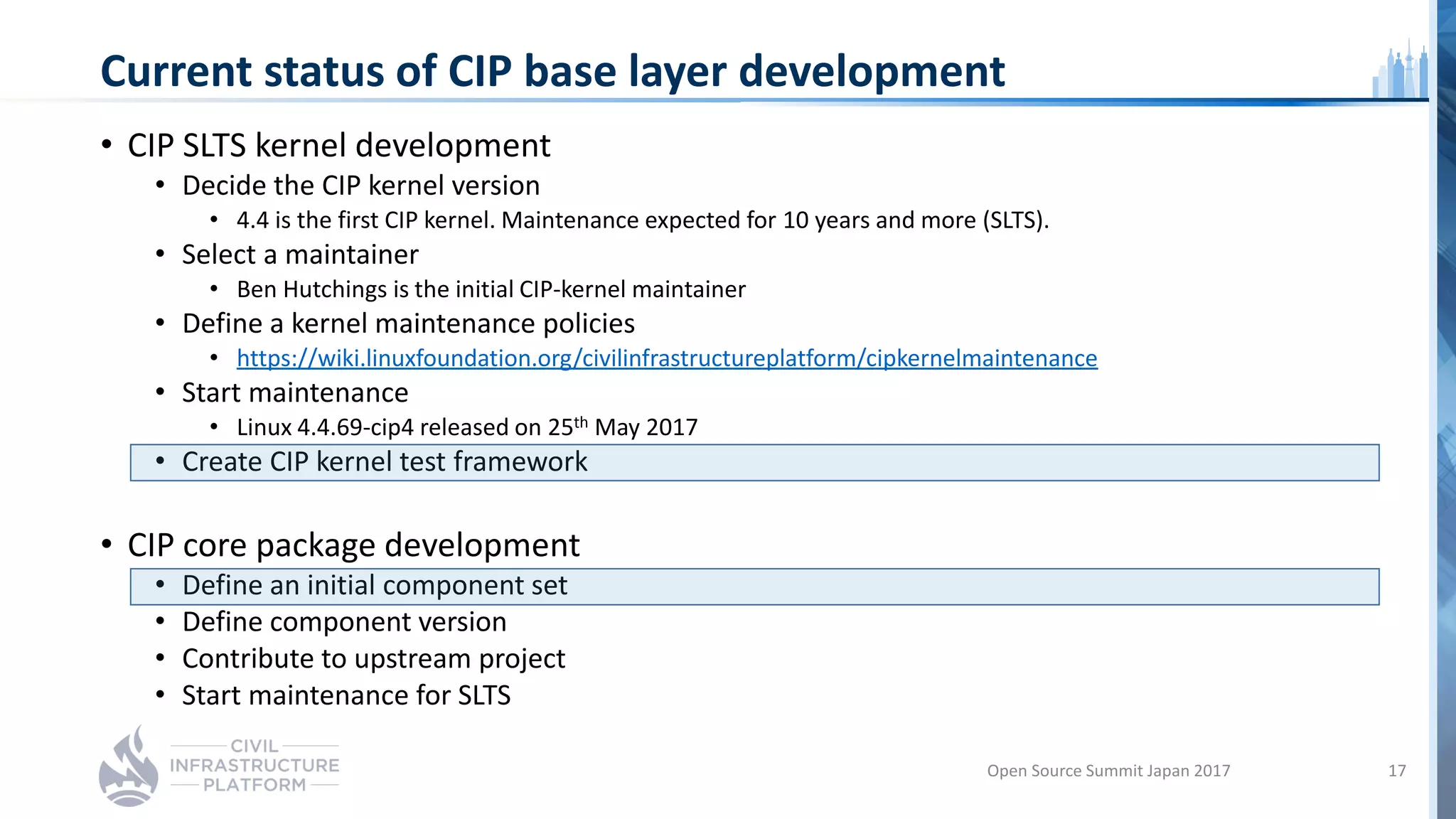 Current status of CIP base layer development
• CIP SLTS kernel development
• Decide the CIP kernel version
• 4.4 is the first CIP kernel. Maintenance expected for 10 years and more (SLTS).
• Select a maintainer
• Ben Hutchings is the initial CIP-kernel maintainer
• Define a kernel maintenance policies
• https://wiki.linuxfoundation.org/civilinfrastructureplatform/cipkernelmaintenance
• Start maintenance
• Linux 4.4.69-cip4 released on 25th May 2017
• Create CIP kernel test framework
• CIP core package development
• Define an initial component set
• Define component version
• Contribute to upstream project
• Start maintenance for SLTS
Open Source Summit Japan 2017 17
 
