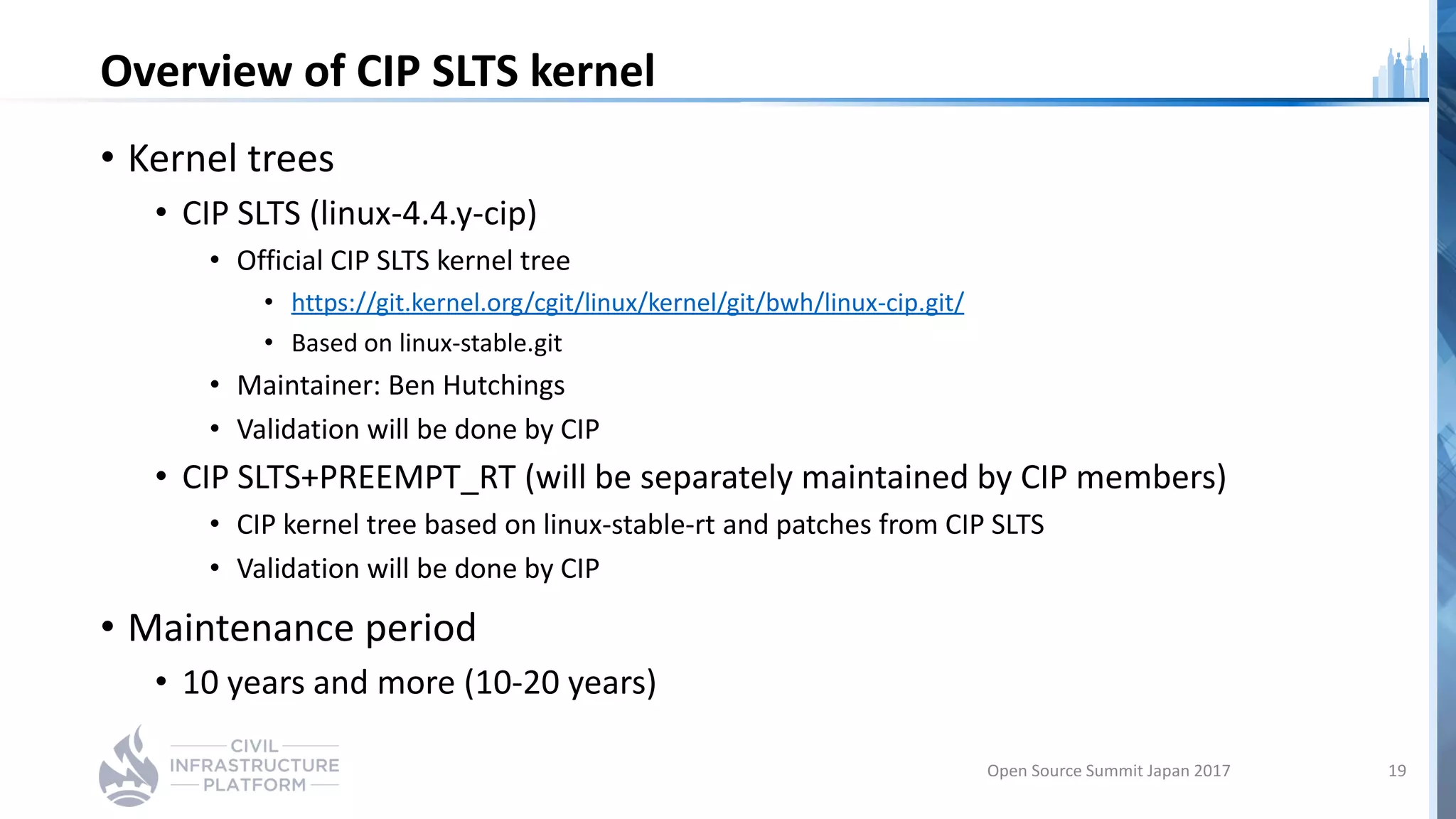 Overview of CIP SLTS kernel
• Kernel trees
• CIP SLTS (linux-4.4.y-cip)
• Official CIP SLTS kernel tree
• https://git.kernel.org/cgit/linux/kernel/git/bwh/linux-cip.git/
• Based on linux-stable.git
• Maintainer: Ben Hutchings
• Validation will be done by CIP
• CIP SLTS+PREEMPT_RT (will be separately maintained by CIP members)
• CIP kernel tree based on linux-stable-rt and patches from CIP SLTS
• Validation will be done by CIP
• Maintenance period
• 10 years and more (10-20 years)
Open Source Summit Japan 2017 19
 