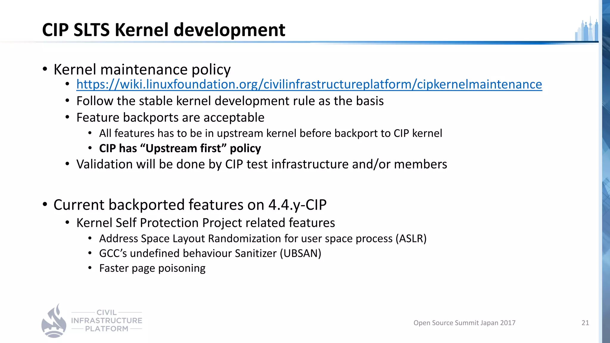 CIP SLTS Kernel development
• Kernel maintenance policy
• https://wiki.linuxfoundation.org/civilinfrastructureplatform/cipkernelmaintenance
• Follow the stable kernel development rule as the basis
• Feature backports are acceptable
• All features has to be in upstream kernel before backport to CIP kernel
• CIP has “Upstream first” policy
• Validation will be done by CIP test infrastructure and/or members
• Current backported features on 4.4.y-CIP
• Kernel Self Protection Project related features
• Address Space Layout Randomization for user space process (ASLR)
• GCC’s undefined behaviour Sanitizer (UBSAN)
• Faster page poisoning
Open Source Summit Japan 2017 21
 