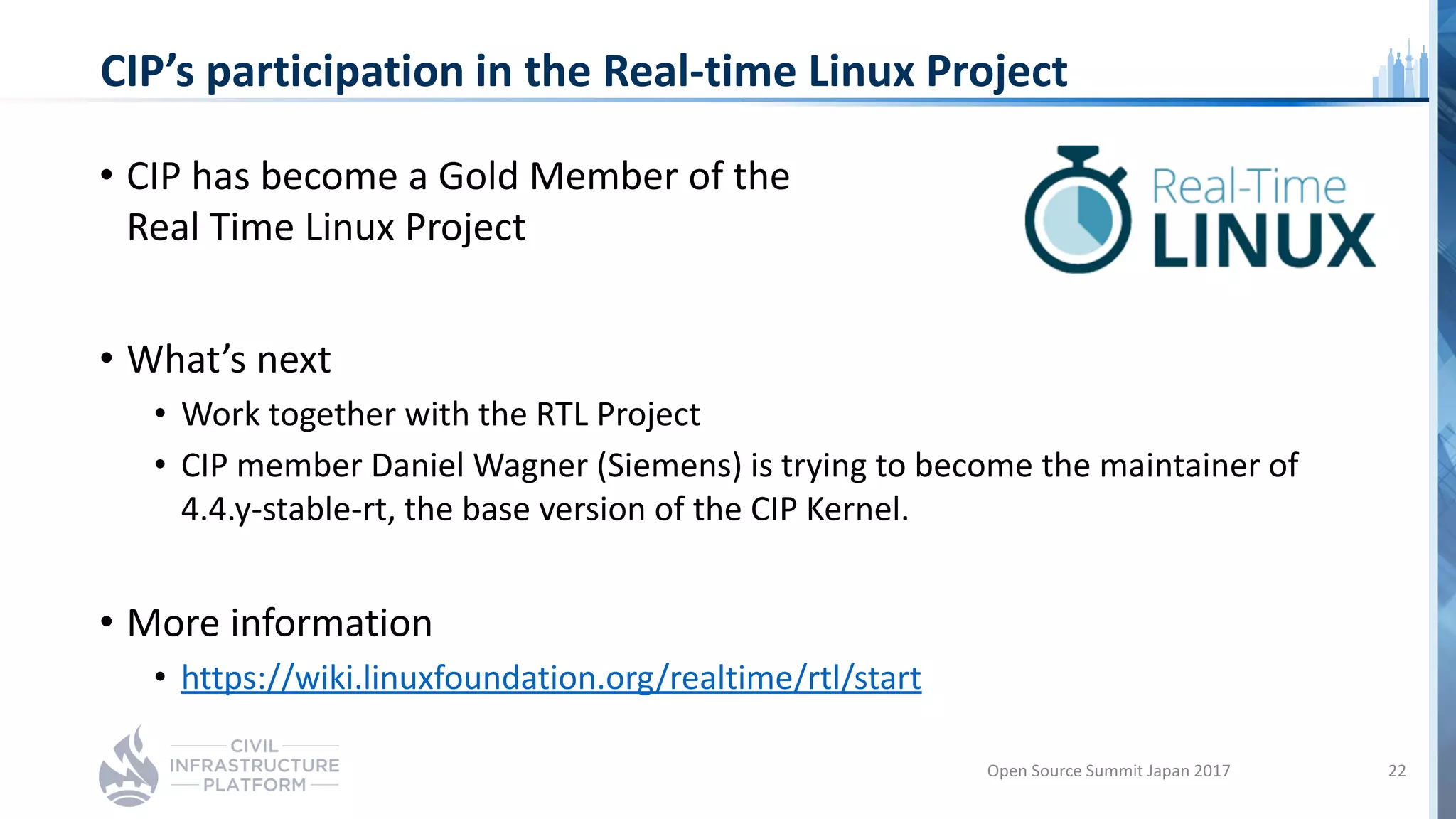 CIP’s participation in the Real-time Linux Project
• CIP has become a Gold Member of the
Real Time Linux Project
• What’s next
• Work together with the RTL Project
• CIP member Daniel Wagner (Siemens) is trying to become the maintainer of
4.4.y-stable-rt, the base version of the CIP Kernel.
• More information
• https://wiki.linuxfoundation.org/realtime/rtl/start
Open Source Summit Japan 2017 22
 
