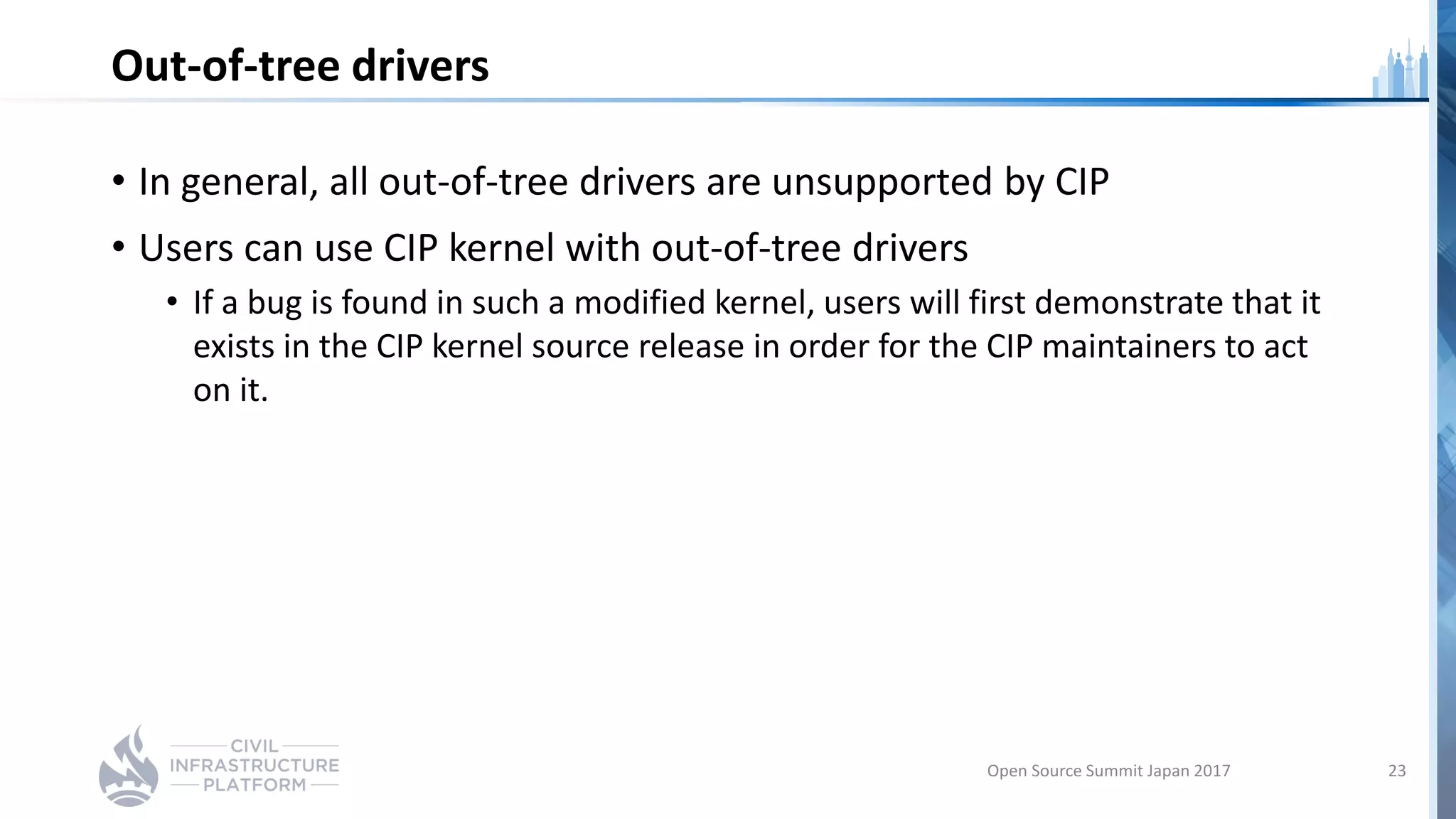 Out-of-tree drivers
• In general, all out-of-tree drivers are unsupported by CIP
• Users can use CIP kernel with out-of-tree drivers
• If a bug is found in such a modified kernel, users will first demonstrate that it
exists in the CIP kernel source release in order for the CIP maintainers to act
on it.
Open Source Summit Japan 2017 23
 