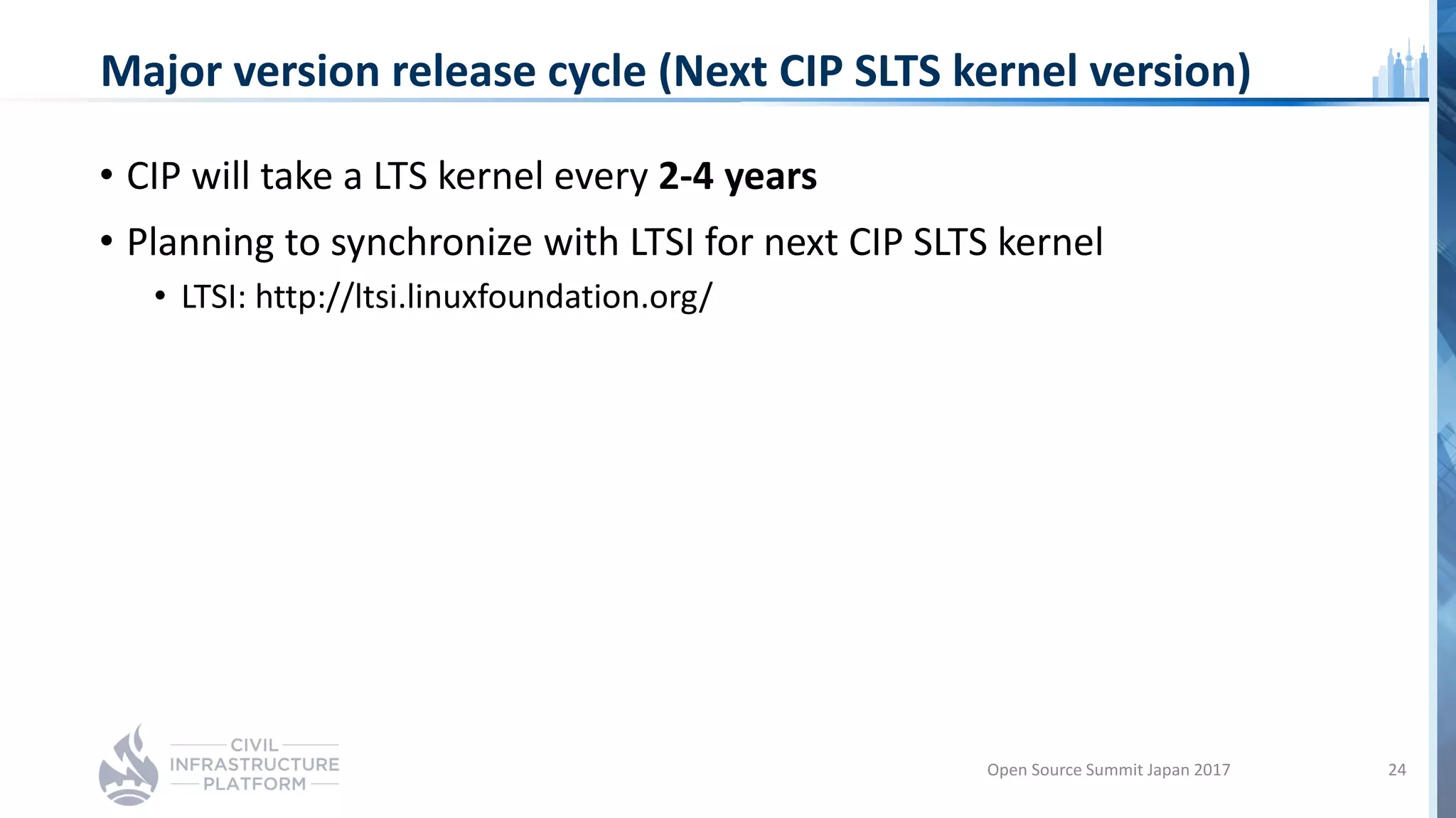 Major version release cycle (Next CIP SLTS kernel version)
• CIP will take a LTS kernel every 2-4 years
• Planning to synchronize with LTSI for next CIP SLTS kernel
• LTSI: http://ltsi.linuxfoundation.org/
Open Source Summit Japan 2017 24
 