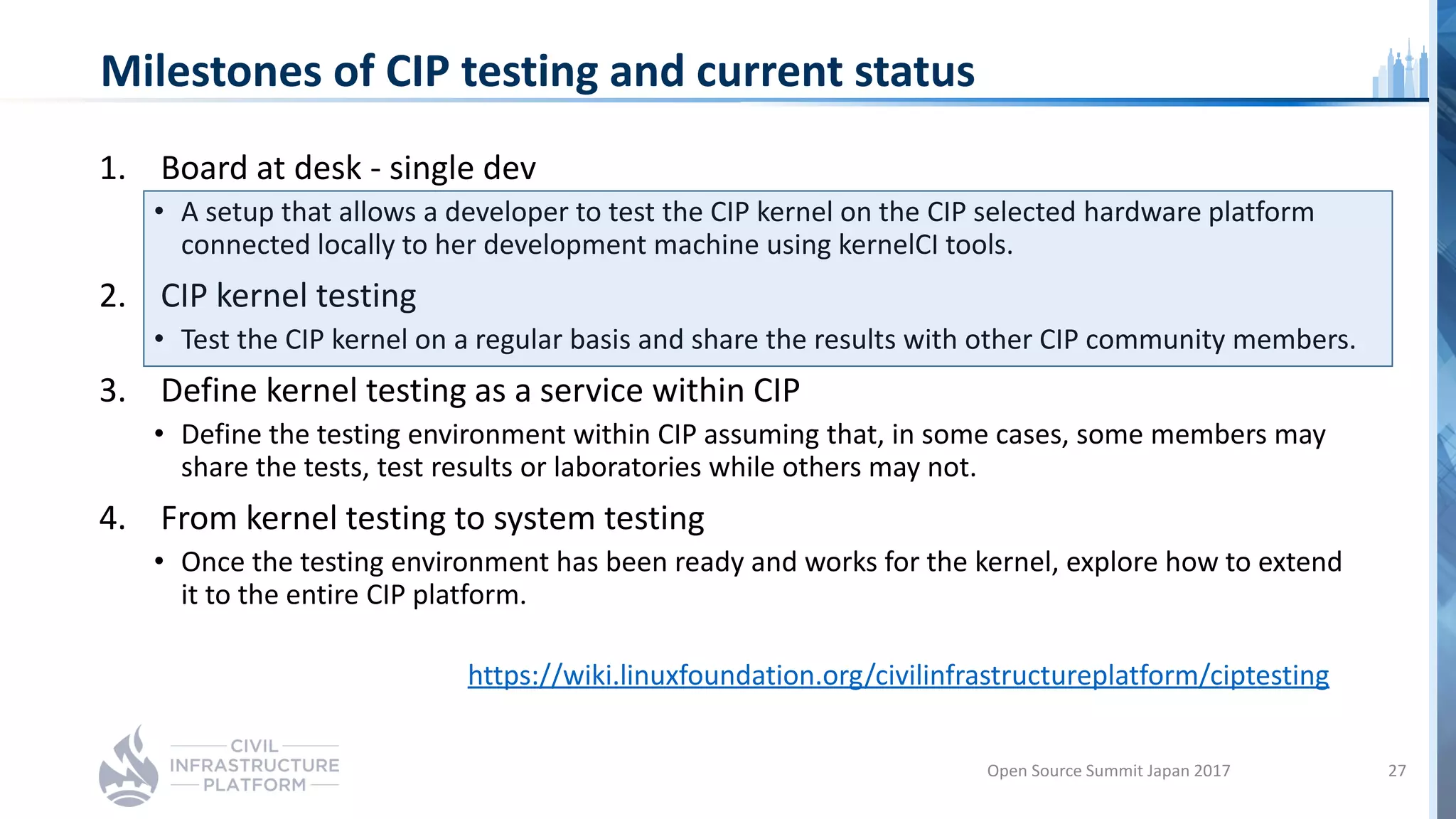Milestones of CIP testing and current status
1. Board at desk - single dev
• A setup that allows a developer to test the CIP kernel on the CIP selected hardware platform
connected locally to her development machine using kernelCI tools.
2. CIP kernel testing
• Test the CIP kernel on a regular basis and share the results with other CIP community members.
3. Define kernel testing as a service within CIP
• Define the testing environment within CIP assuming that, in some cases, some members may
share the tests, test results or laboratories while others may not.
4. From kernel testing to system testing
• Once the testing environment has been ready and works for the kernel, explore how to extend
it to the entire CIP platform.
https://wiki.linuxfoundation.org/civilinfrastructureplatform/ciptesting
Open Source Summit Japan 2017 27
 