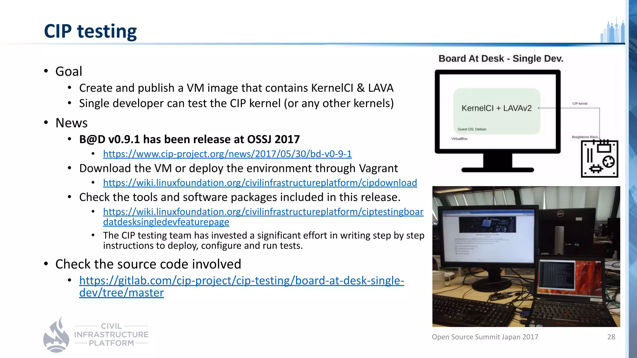 CIP testing
• Goal
• Create and publish a VM image that contains KernelCI & LAVA
• Single developer can test the CIP kernel (or any other kernels)
• News
• B@D v0.9.1 has been release at OSSJ 2017
• https://www.cip-project.org/news/2017/05/30/bd-v0-9-1
• Download the VM or deploy the environment through Vagrant
• https://wiki.linuxfoundation.org/civilinfrastructureplatform/cipdownload
• Check the tools and software packages included in this release.
• https://wiki.linuxfoundation.org/civilinfrastructureplatform/ciptestingboar
datdesksingledevfeaturepage
• The CIP testing team has invested a significant effort in writing step by step
instructions to deploy, configure and run tests.
• Check the source code involved
• https://gitlab.com/cip-project/cip-testing/board-at-desk-single-
dev/tree/master
Open Source Summit Japan 2017 28
 