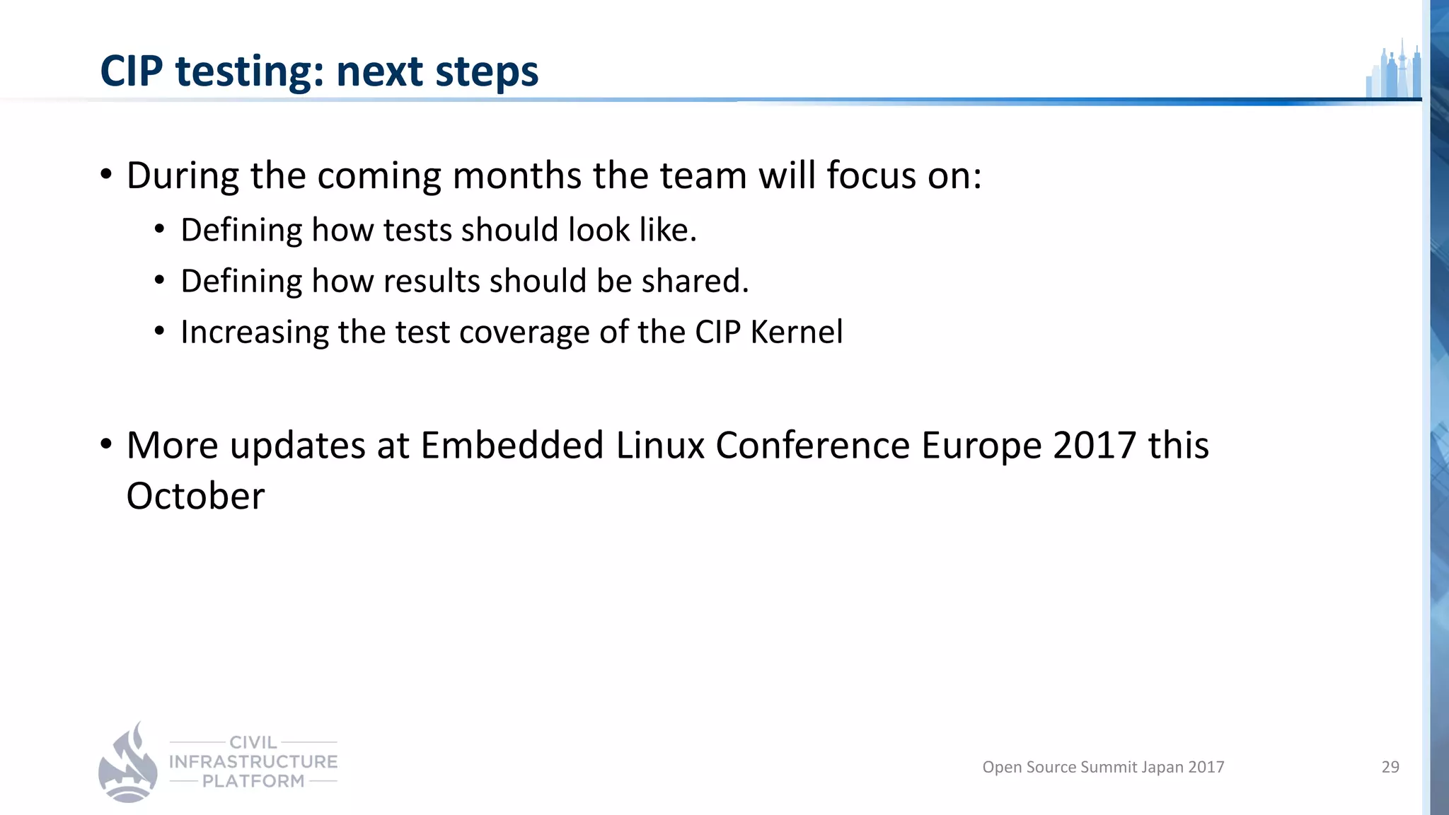 CIP testing: next steps
• During the coming months the team will focus on:
• Defining how tests should look like.
• Defining how results should be shared.
• Increasing the test coverage of the CIP Kernel
• More updates at Embedded Linux Conference Europe 2017 this
October
Open Source Summit Japan 2017 29
 