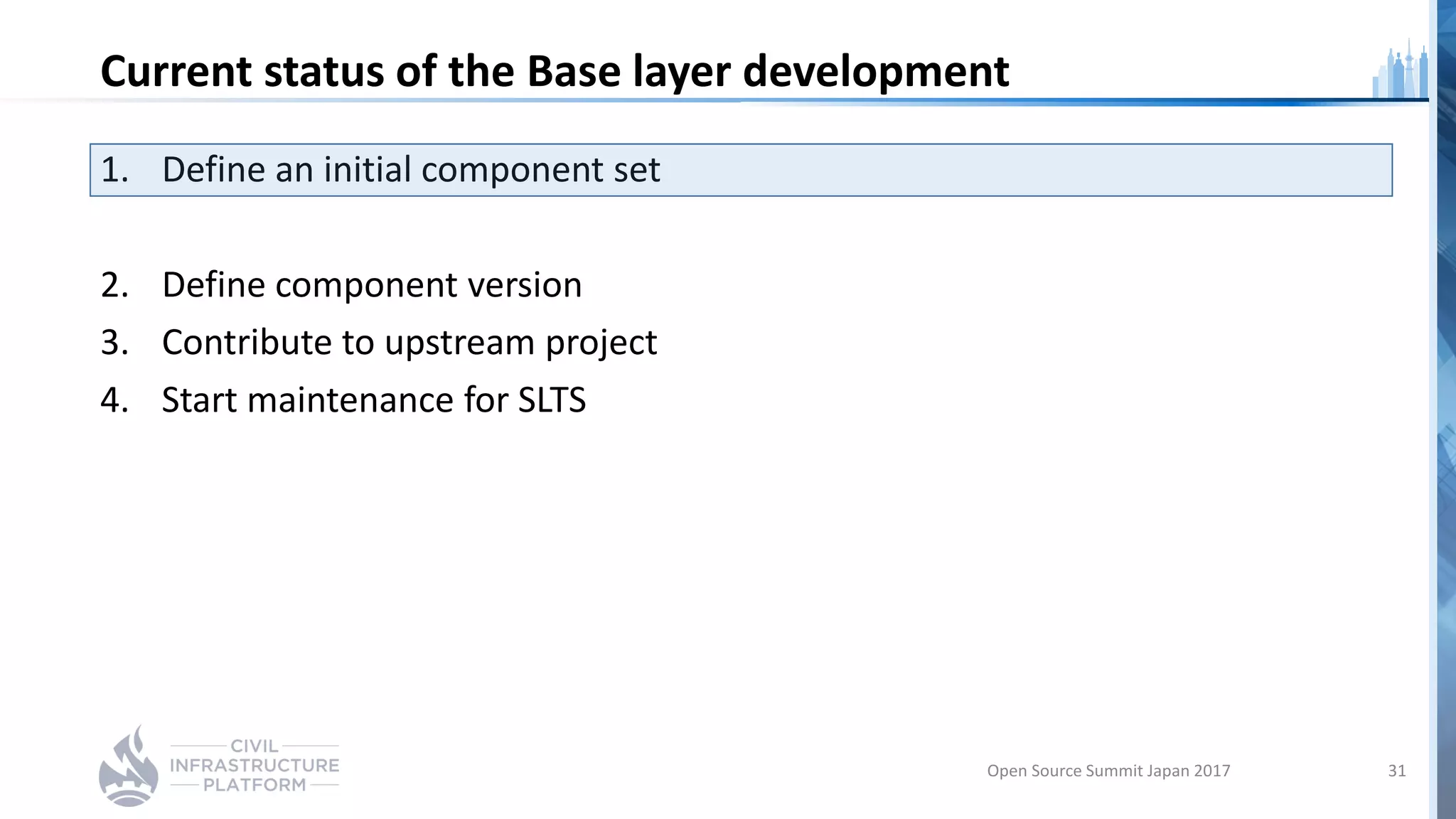 Current status of the Base layer development
1. Define an initial component set
2. Define component version
3. Contribute to upstream project
4. Start maintenance for SLTS
Open Source Summit Japan 2017 31
 
