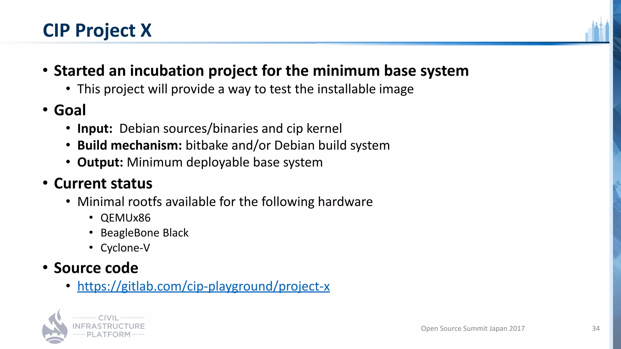 CIP Project X
• Started an incubation project for the minimum base system
• This project will provide a way to test the installable image
• Goal
• Input: Debian sources/binaries and cip kernel
• Build mechanism: bitbake and/or Debian build system
• Output: Minimum deployable base system
• Current status
• Minimal rootfs available for the following hardware
• QEMUx86
• BeagleBone Black
• Cyclone-V
• Source code
• https://gitlab.com/cip-playground/project-x
Open Source Summit Japan 2017 34
 