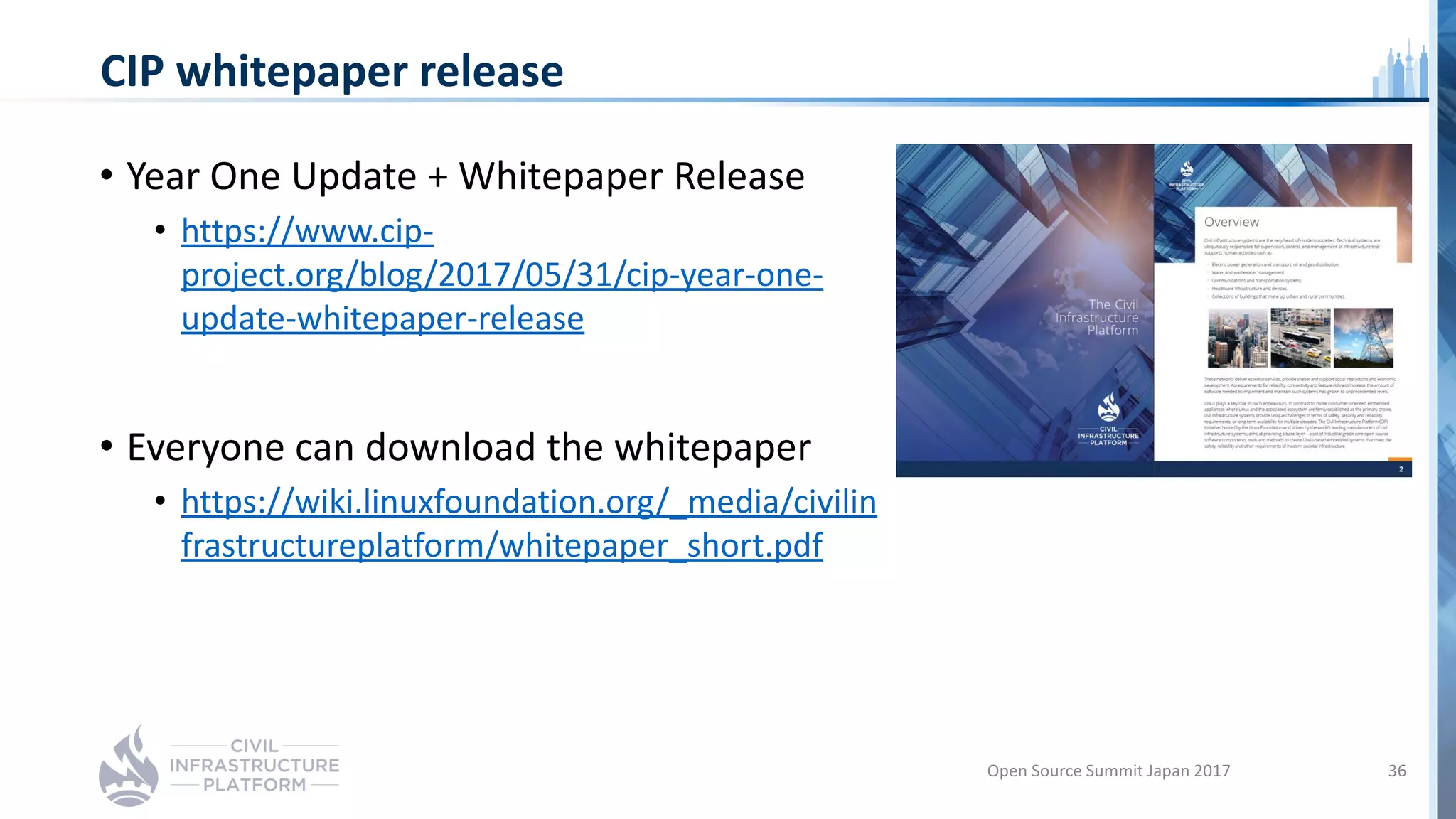 CIP whitepaper release
• Year One Update + Whitepaper Release
• https://www.cip-
project.org/blog/2017/05/31/cip-year-one-
update-whitepaper-release
• Everyone can download the whitepaper
• https://wiki.linuxfoundation.org/_media/civilin
frastructureplatform/whitepaper_short.pdf
Open Source Summit Japan 2017 36
 