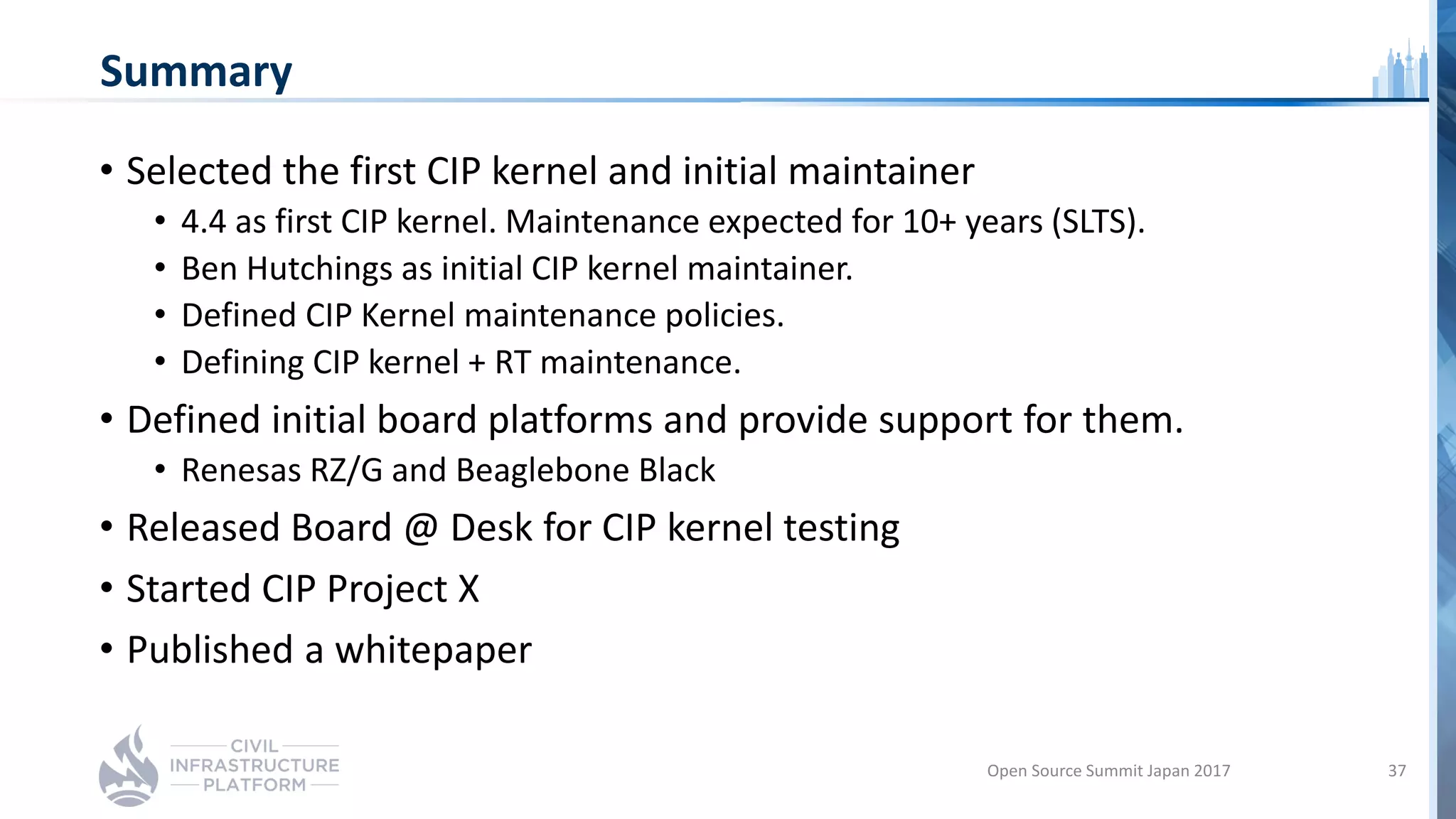 Summary
• Selected the first CIP kernel and initial maintainer
• 4.4 as first CIP kernel. Maintenance expected for 10+ years (SLTS).
• Ben Hutchings as initial CIP kernel maintainer.
• Defined CIP Kernel maintenance policies.
• Defining CIP kernel + RT maintenance.
• Defined initial board platforms and provide support for them.
• Renesas RZ/G and Beaglebone Black
• Released Board @ Desk for CIP kernel testing
• Started CIP Project X
• Published a whitepaper
Open Source Summit Japan 2017 37
 