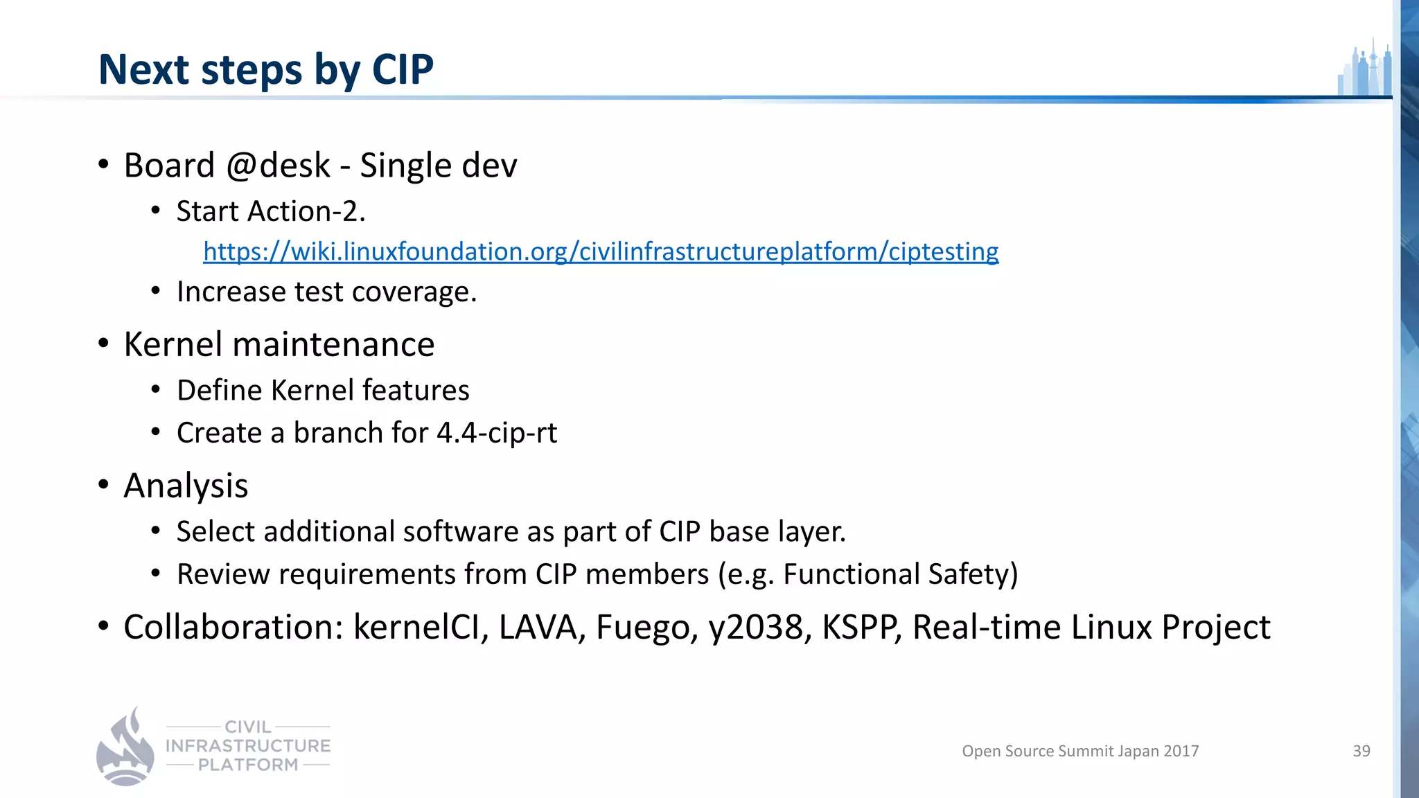 Next steps by CIP
• Board @desk - Single dev
• Start Action-2.
https://wiki.linuxfoundation.org/civilinfrastructureplatform/ciptesting
• Increase test coverage.
• Kernel maintenance
• Define Kernel features
• Create a branch for 4.4-cip-rt
• Analysis
• Select additional software as part of CIP base layer.
• Review requirements from CIP members (e.g. Functional Safety)
• Collaboration: kernelCI, LAVA, Fuego, y2038, KSPP, Real-time Linux Project
Open Source Summit Japan 2017 39
 
